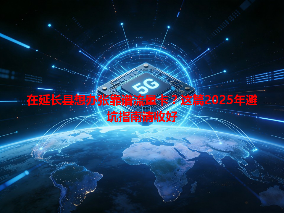 在延长县想办张靠谱流量卡？这篇2025年避坑指南请收好