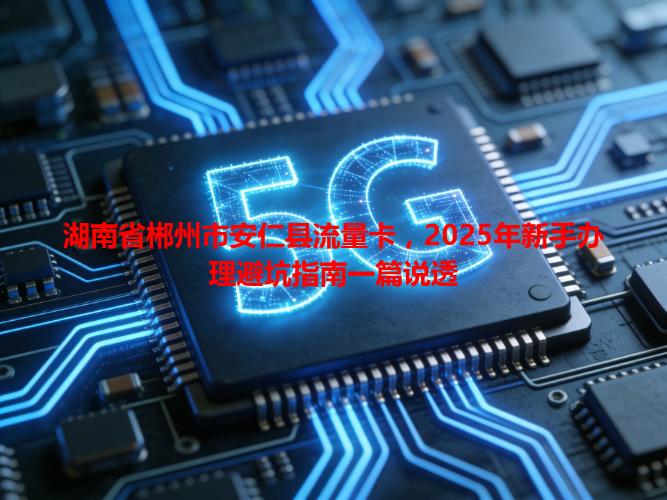 湖南省郴州市安仁县流量卡，2025年新手办理避坑指南一篇说透