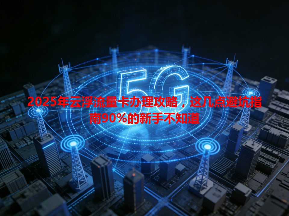 2025年云浮流量卡办理攻略，这几点避坑指南90%的新手不知道