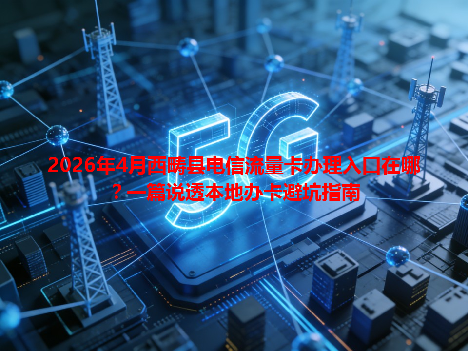 2026年4月西畴县电信流量卡办理入口在哪？一篇说透本地办卡避坑指南