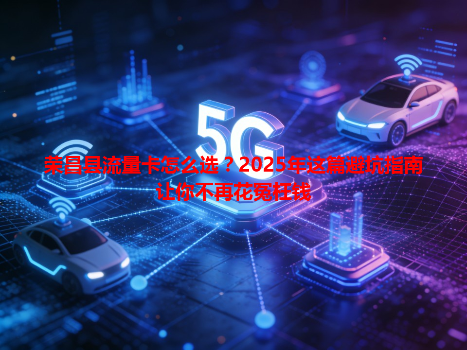 荣昌县流量卡怎么选？2025年这篇避坑指南让你不再花冤枉钱