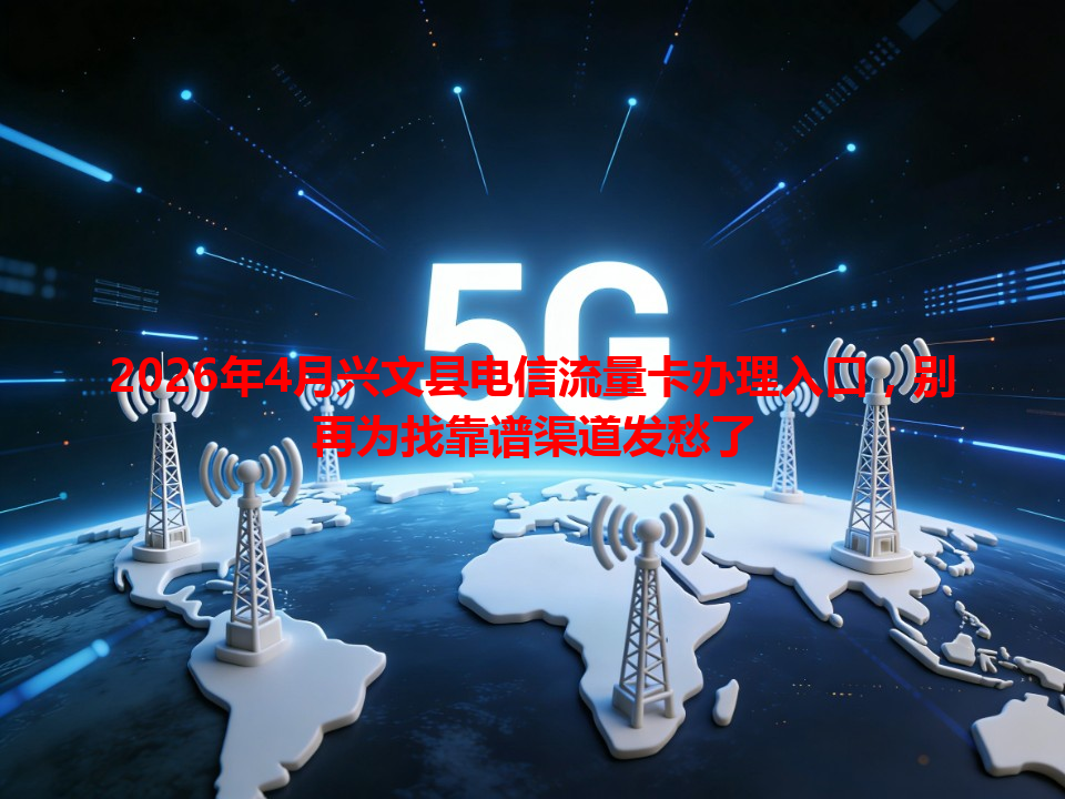 2026年4月兴文县电信流量卡办理入口，别再为找靠谱渠道发愁了