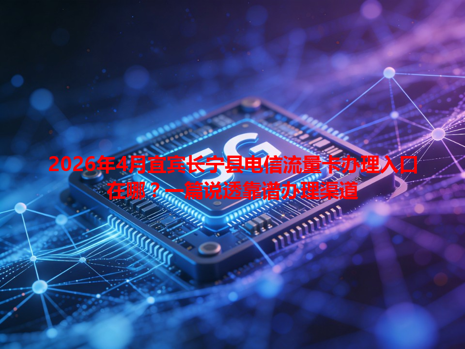 2026年4月宜宾长宁县电信流量卡办理入口在哪？一篇说透靠谱办理渠道