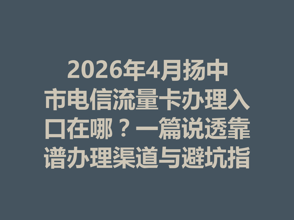 2026年4月扬中市电信流量卡办理入口在哪？一篇说透靠谱办理渠道与避坑指南