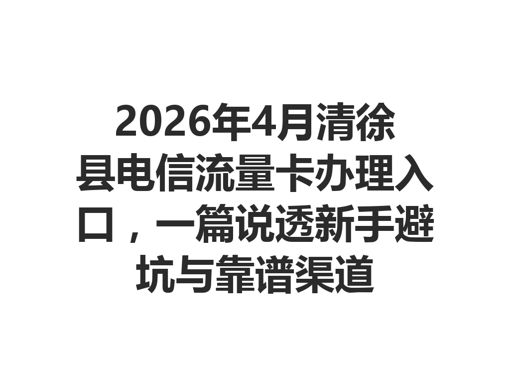 2026年4月清徐县电信流量卡办理入口，一篇说透新手避坑与靠谱渠道