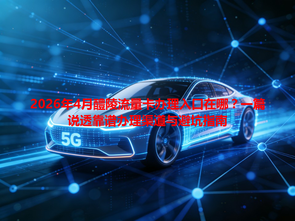 2026年4月醴陵流量卡办理入口在哪？一篇说透靠谱办理渠道与避坑指南