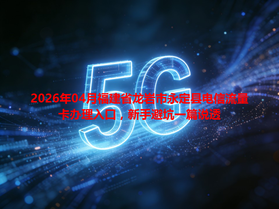 2026年04月福建省龙岩市永定县电信流量卡办理入口，新手避坑一篇说透