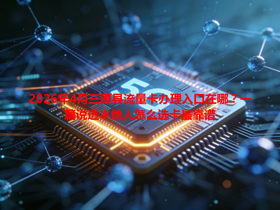 2026年4月三原县流量卡办理入口在哪？一篇说透本地人怎么选卡最靠谱