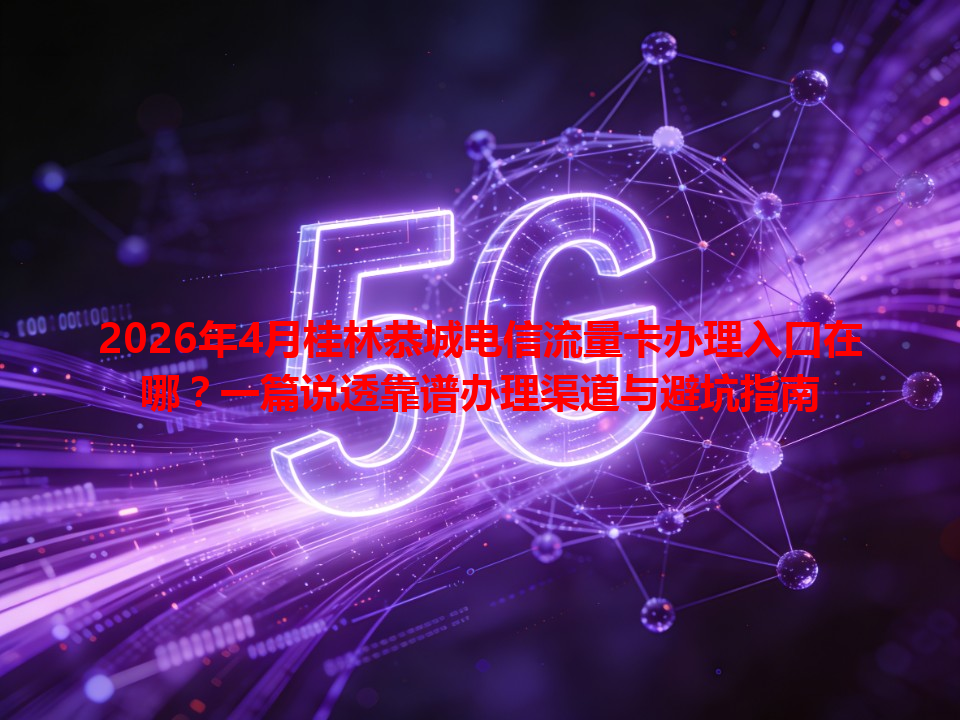 2026年4月桂林恭城电信流量卡办理入口在哪？一篇说透靠谱办理渠道与避坑指南
