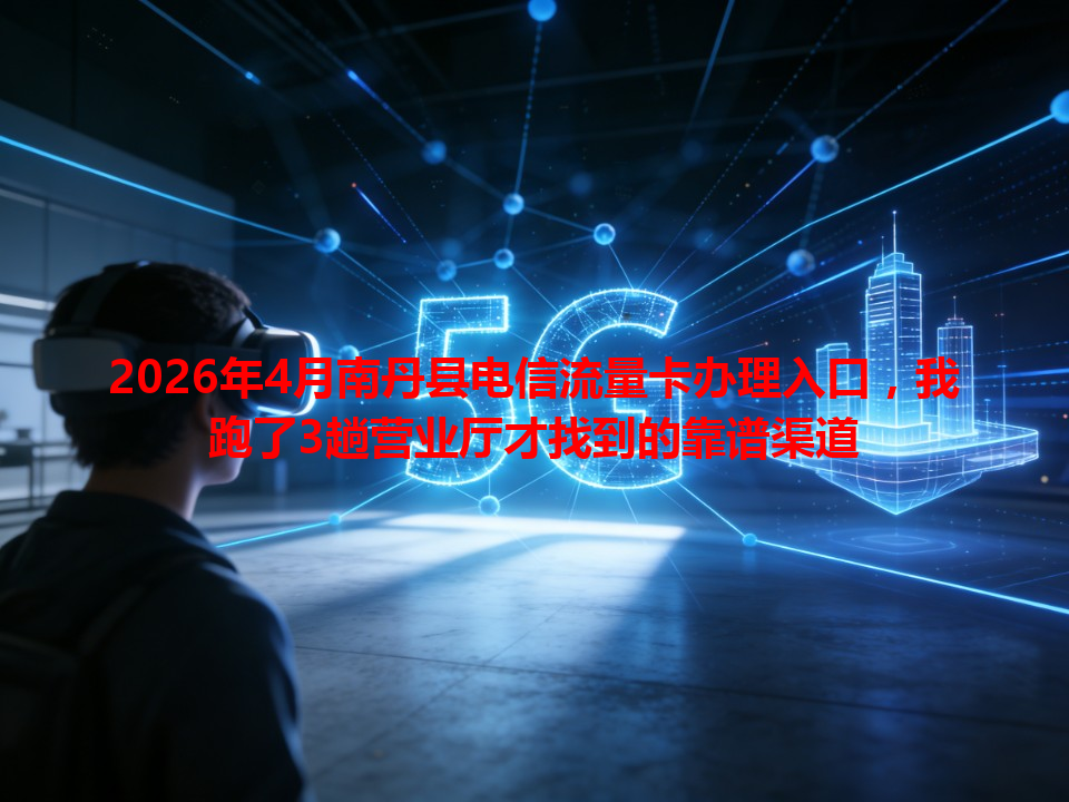2026年4月南丹县电信流量卡办理入口，我跑了3趟营业厅才找到的靠谱渠道