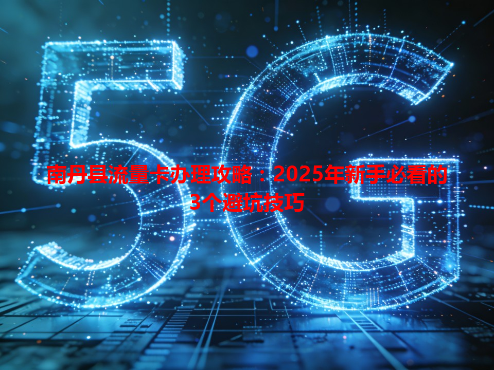 南丹县流量卡办理攻略：2025年新手必看的3个避坑技巧