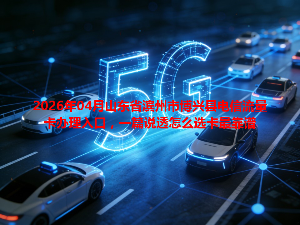 2026年04月山东省滨州市博兴县电信流量卡办理入口，一篇说透怎么选卡最靠谱