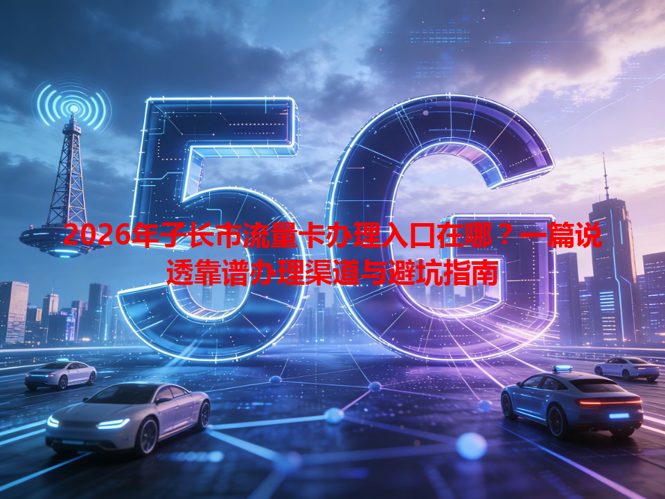 2026年子长市流量卡办理入口在哪？一篇说透靠谱办理渠道与避坑指南