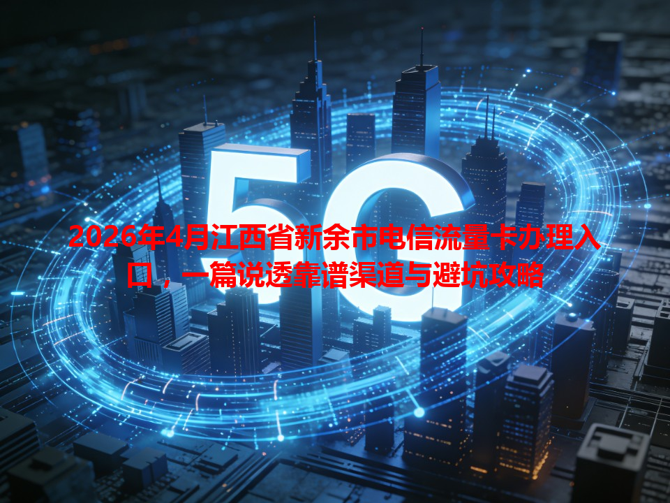 2026年4月江西省新余市电信流量卡办理入口，一篇说透靠谱渠道与避坑攻略