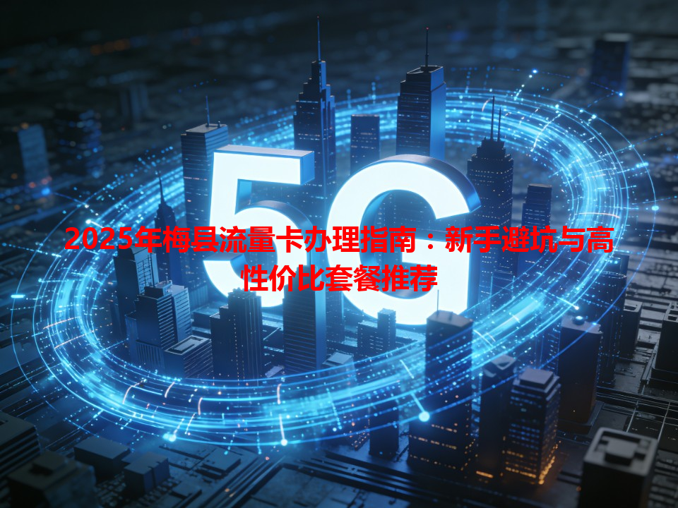 2025年梅县流量卡办理指南：新手避坑与高性价比套餐推荐