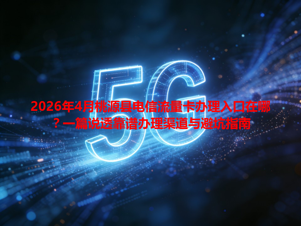 2026年4月桃源县电信流量卡办理入口在哪？一篇说透靠谱办理渠道与避坑指南