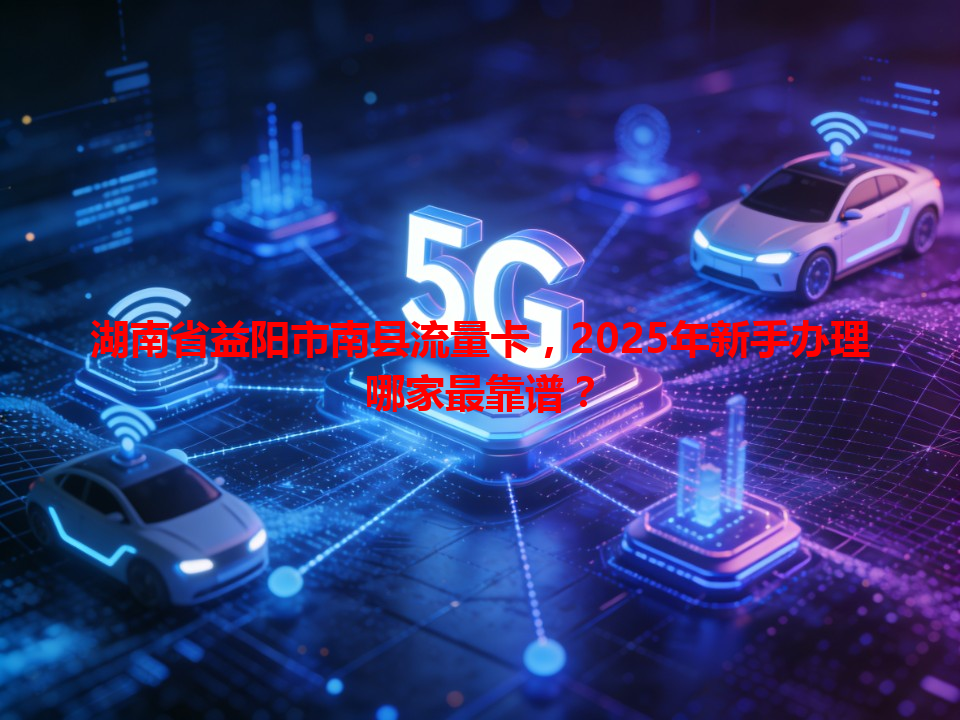 湖南省益阳市南县流量卡，2025年新手办理哪家最靠谱？