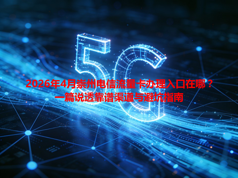 2026年4月崇州电信流量卡办理入口在哪？一篇说透靠谱渠道与避坑指南