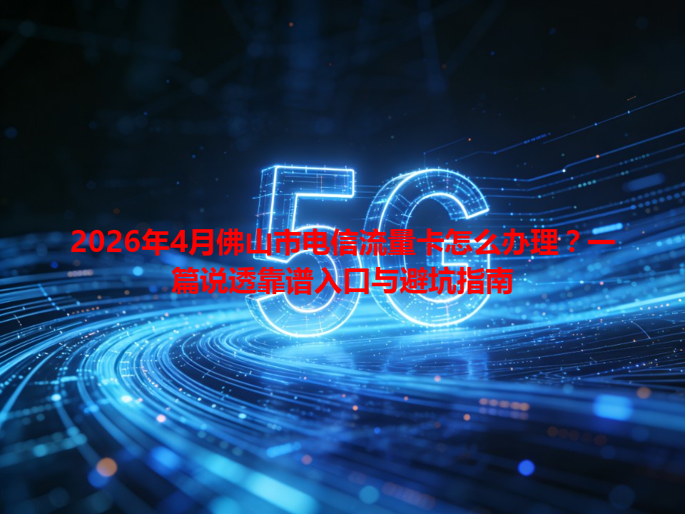 2026年4月佛山市电信流量卡怎么办理？一篇说透靠谱入口与避坑指南