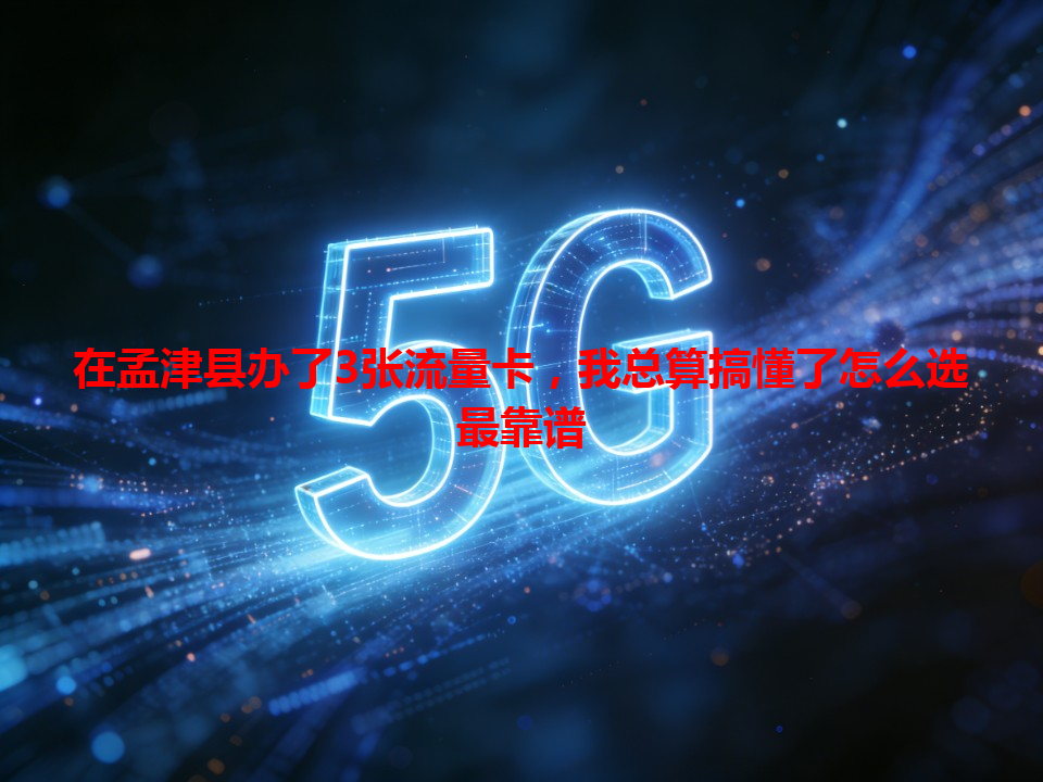 在孟津县办了3张流量卡,我总算搞懂了怎么选最靠谱