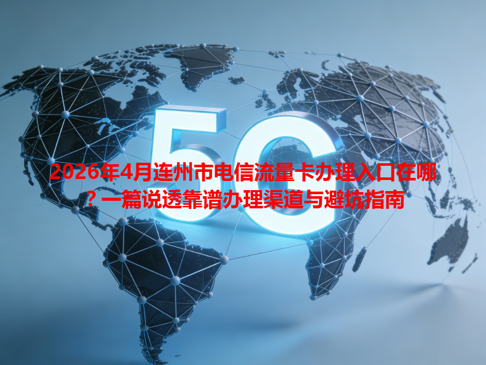 2026年4月连州市电信流量卡办理入口在哪？一篇说透靠谱办理渠道与避坑指南