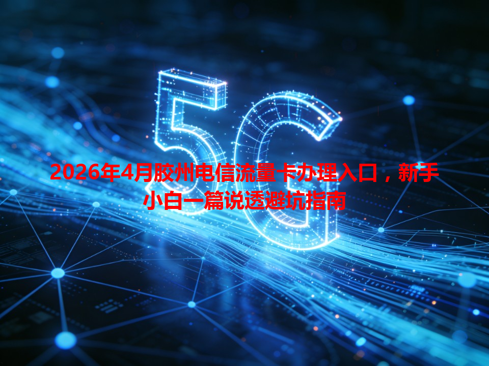 2026年4月胶州电信流量卡办理入口，新手小白一篇说透避坑指南