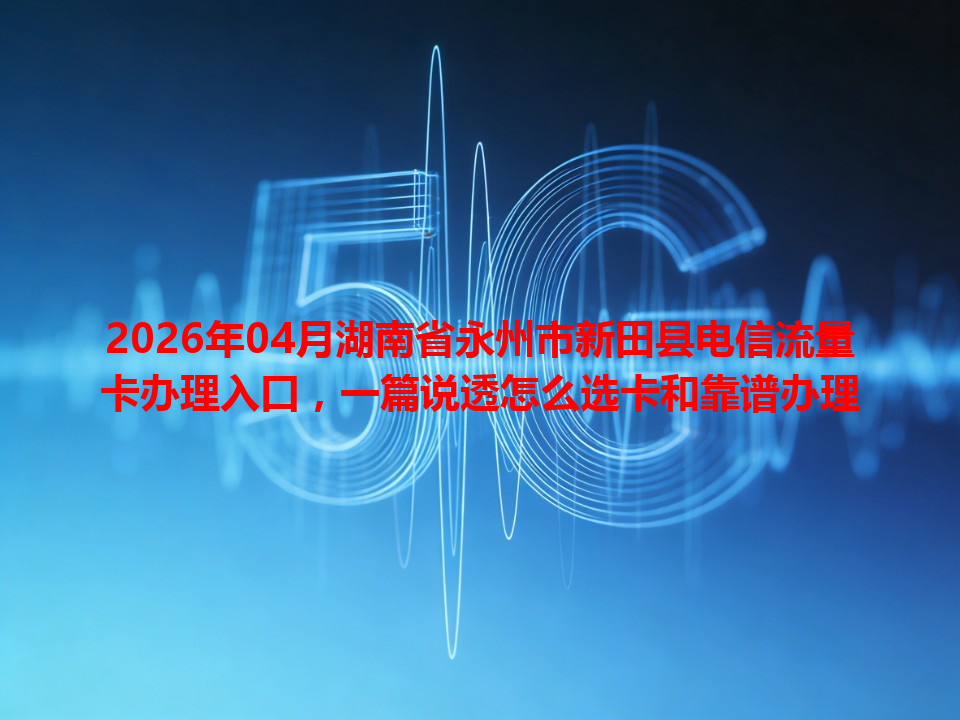 2026年04月湖南省永州市新田县电信流量卡办理入口，一篇说透怎么选卡和靠谱办理