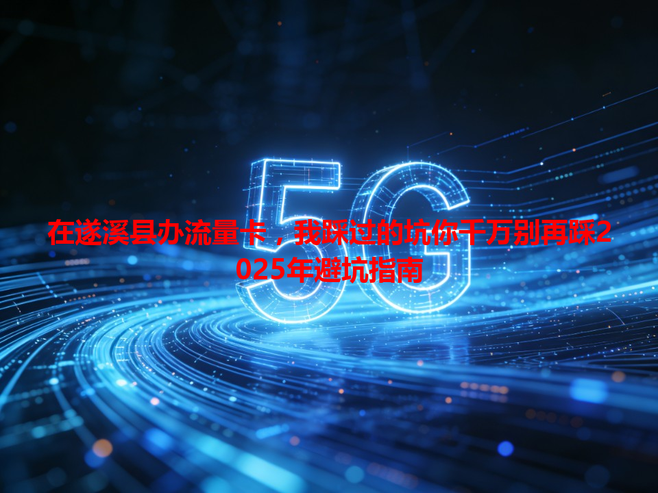 在遂溪县办流量卡，我踩过的坑你千万别再踩2025年避坑指南