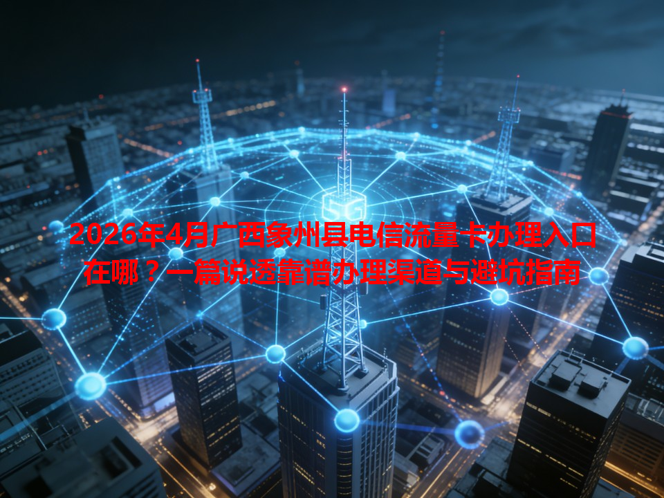 2026年4月广西象州县电信流量卡办理入口在哪？一篇说透靠谱办理渠道与避坑指南