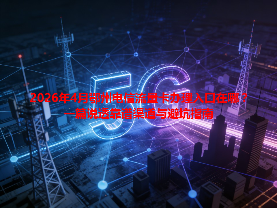 2026年4月鄂州电信流量卡办理入口在哪？一篇说透靠谱渠道与避坑指南