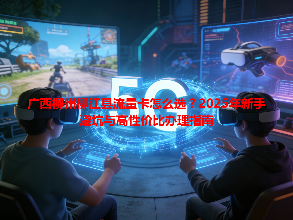 广西柳州柳江县流量卡怎么选？2025年新手避坑与高性价比办理指南