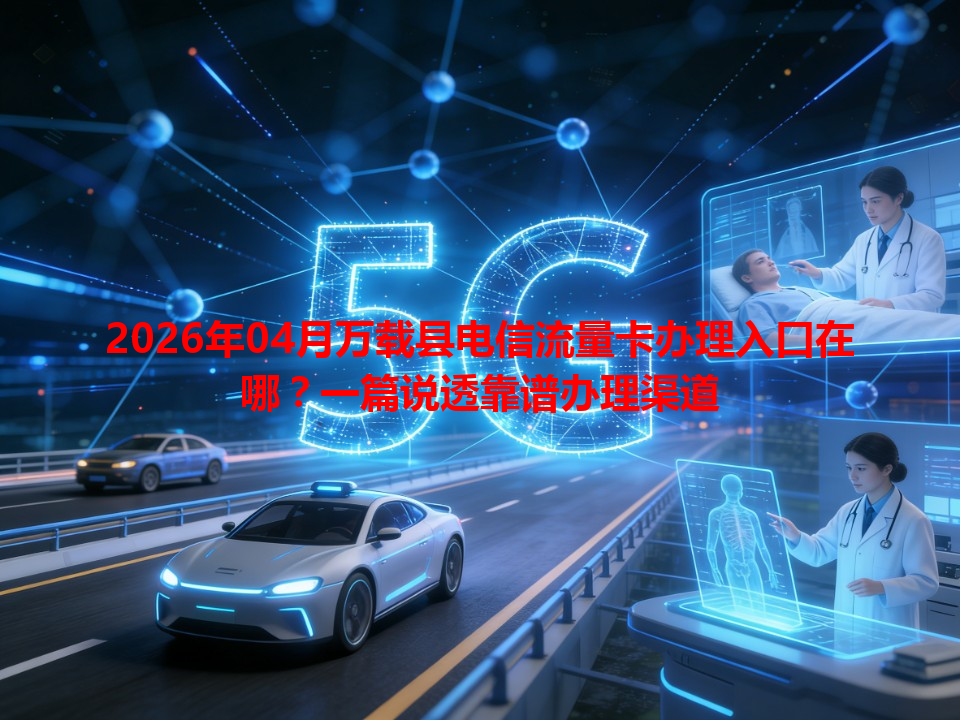 2026年04月万载县电信流量卡办理入口在哪？一篇说透靠谱办理渠道