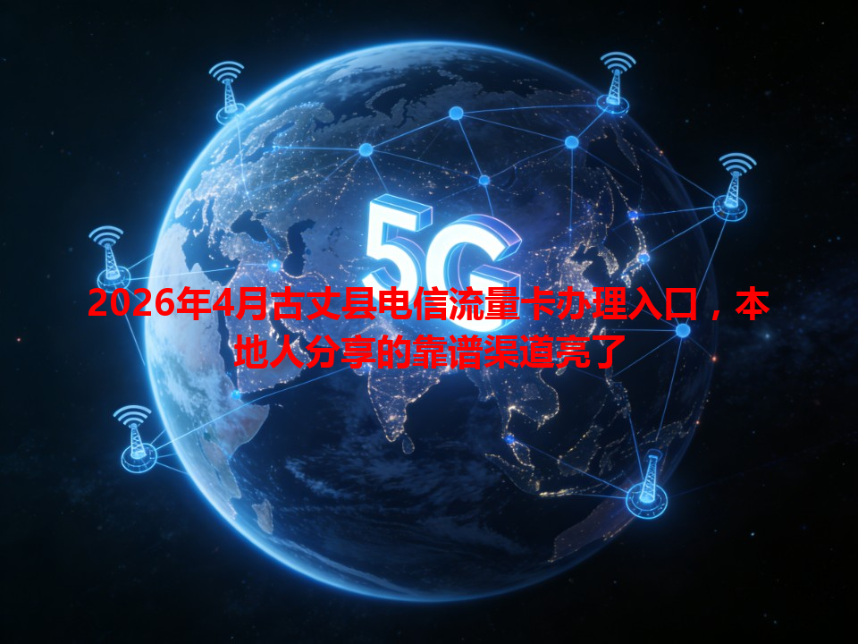 2026年4月古丈县电信流量卡办理入口，本地人分享的靠谱渠道亮了