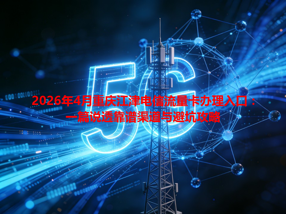 2026年4月重庆江津电信流量卡办理入口：一篇说透靠谱渠道与避坑攻略