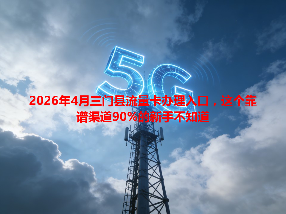 2026年4月三门县流量卡办理入口，这个靠谱渠道90%的新手不知道