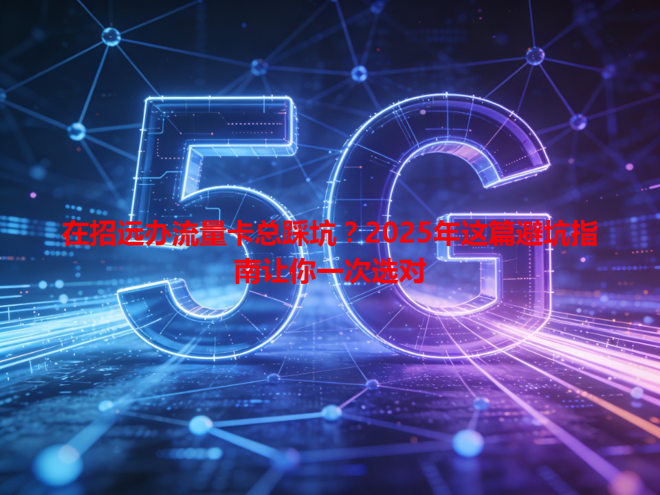 在招远办流量卡总踩坑？2025年这篇避坑指南让你一次选对