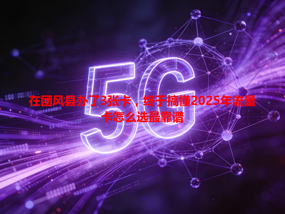 在团风县办了3张卡，终于搞懂2025年流量卡怎么选最靠谱
