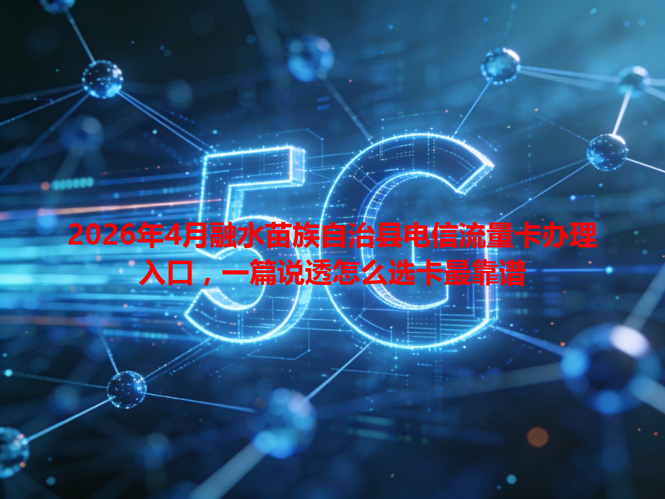 2026年4月融水苗族自治县电信流量卡办理入口，一篇说透怎么选卡最靠谱