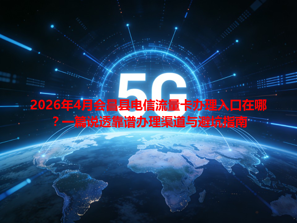 2026年4月会昌县电信流量卡办理入口在哪？一篇说透靠谱办理渠道与避坑指南