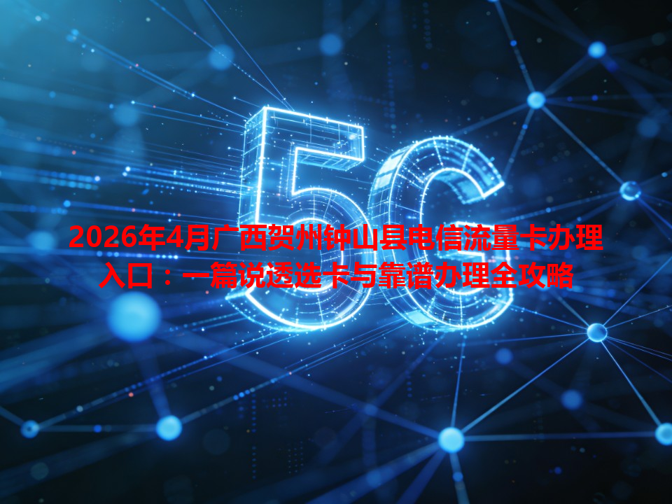 2026年4月广西贺州钟山县电信流量卡办理入口：一篇说透选卡与靠谱办理全攻略