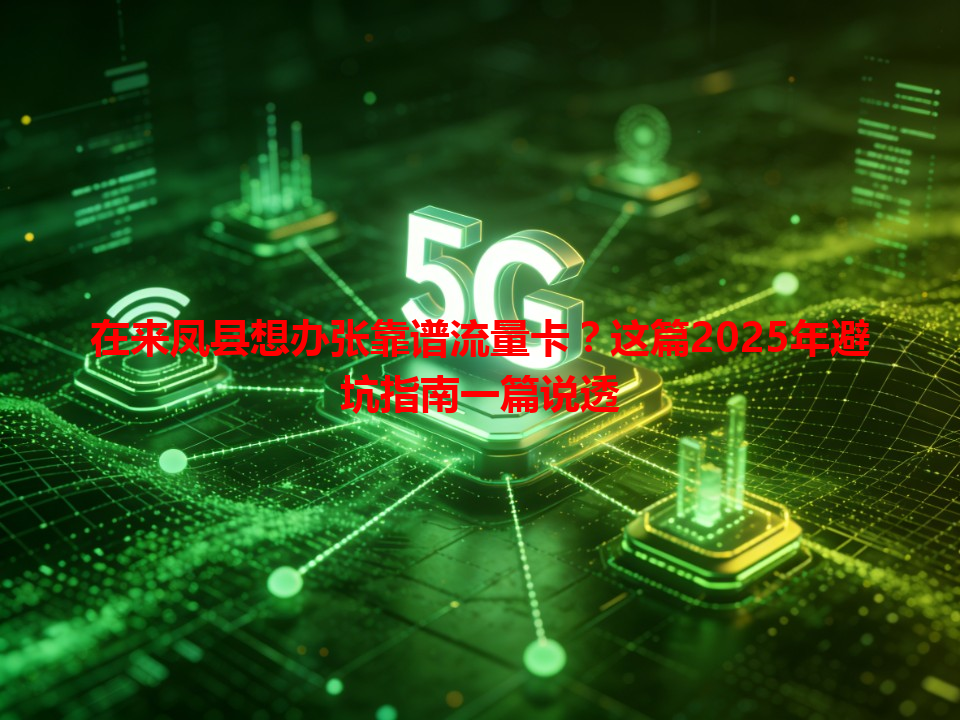 在来凤县想办张靠谱流量卡？这篇2025年避坑指南一篇说透