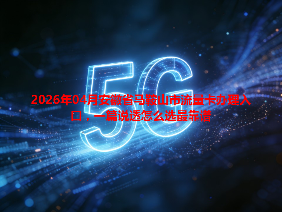 2026年04月安徽省马鞍山市流量卡办理入口，一篇说透怎么选最靠谱