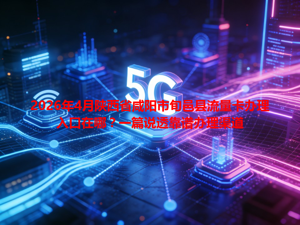 2026年4月陕西省咸阳市旬邑县流量卡办理入口在哪？一篇说透靠谱办理渠道