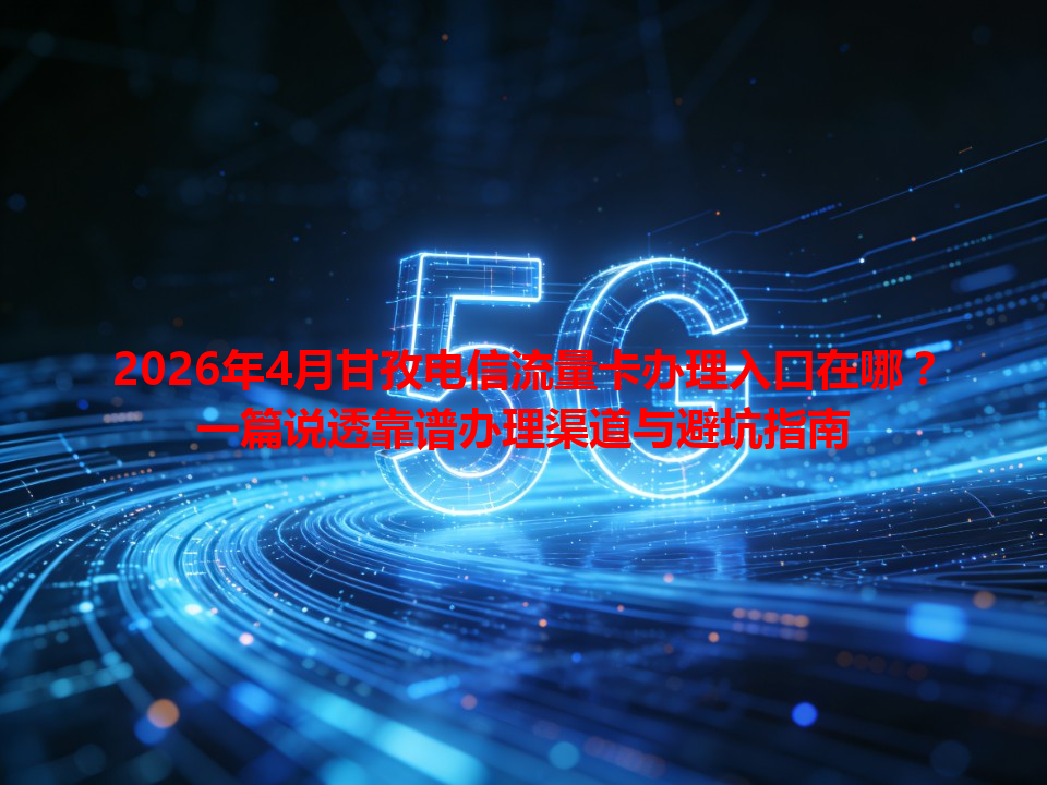 2026年4月甘孜电信流量卡办理入口在哪？一篇说透靠谱办理渠道与避坑指南