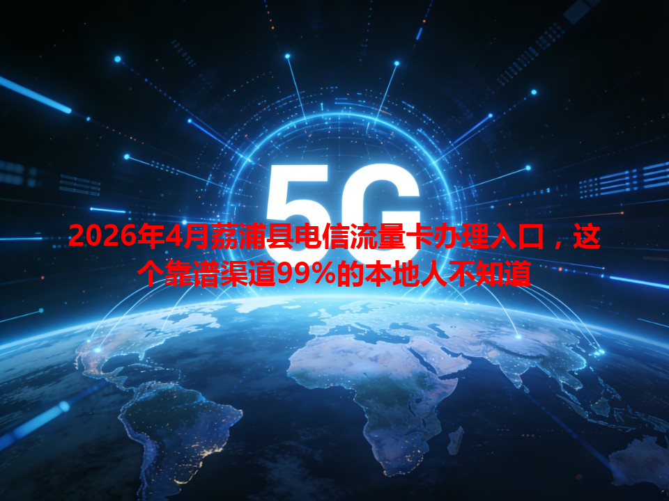 2026年4月荔浦县电信流量卡办理入口，这个靠谱渠道99%的本地人不知道