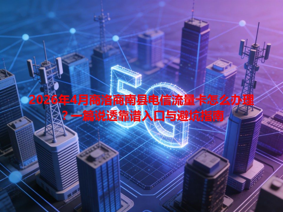 2026年4月商洛商南县电信流量卡怎么办理？一篇说透靠谱入口与避坑指南