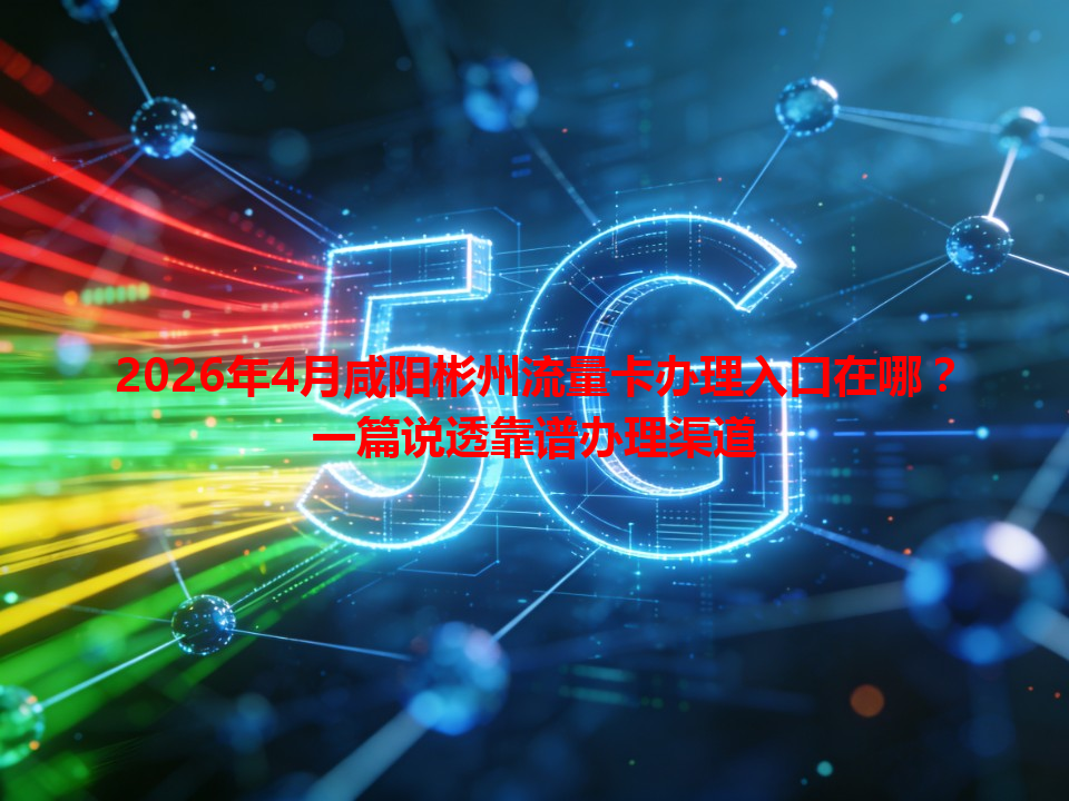 2026年4月咸阳彬州流量卡办理入口在哪？一篇说透靠谱办理渠道