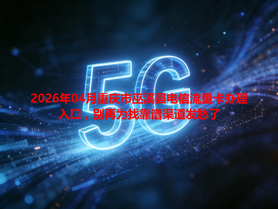 2026年04月重庆市巫溪县电信流量卡办理入口，别再为找靠谱渠道发愁了