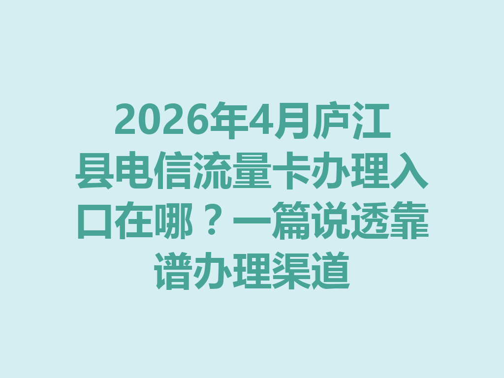 2026年4月庐江县电信流量卡办理入口在哪？一篇说透靠谱办理渠道