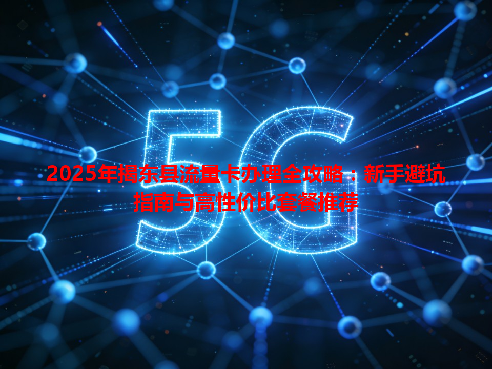 2025年揭东县流量卡办理全攻略：新手避坑指南与高性价比套餐推荐